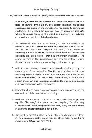 Autobiography of a Yogi
“Ma,” he said, “what a weight of grief you lift from my heart! He is risen!”
1. In sabikalpa samadhi the devotee has spiritually progressed to a
state of inward divine union, but cannot maintain his cosmic
consciousness except in the immobile trance-state. By continuous
meditation, he reaches the superior state of nirbikalpa samadhi,
where he moves freely in the world and performs his outward
duties without any loss of God-realization.
2. Sri Yukteswar used the word prana; I have translated it as
lifetrons. The Hindu scriptures refer not only to the anu, “atom,”
and to the paramanu, “beyond the atom,” finer electronic
energies; but also to prana, “creative lifetronic force.” Atoms and
electrons are blind forces; prana is inherently intelligent. The
pranic lifetrons in the spermatozoa and ova, for instance, guide
the embryonic development according to a karmic design.
3. Adjective of mantra, chanted seed-sounds discharged by the
mental gun of concentration. The Puranas (ancient shastras or
treatises) describe these mantric wars between devas and asuras
(gods and demons). An asura once tried to slay a deva with a
potent chant. But due to mispronunciation the mental bomb acted
as a boomerang and killed the demon.
4. Examples of such powers are not wanting even on earth, as in the
case of Helen Keller and other rare beings.
5. Lord Buddha was once asked why a man should love all persons
equally. “Because,” the great teacher replied, “in the very
numerous and varied lifespans of each man, every other being has
at one time or another been dear to him.”
6. The eight elemental qualities which enter into all created life, from
atom to man, are earth, water, fire, air, ether, motion, mind, and
individuality. (Bhagavad Gita: VII:4.)
526 of 592
 