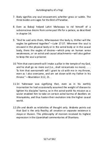 Autobiography of a Yogi
7. Body signifies any soul-encasement, whether gross or subtle. The
three bodies are cages for the Bird of Paradise.
8. Even as Babaji helped Lahiri Mahasaya to rid himself of a
subconscious desire from some past life for a palace, as described
in chapter 34.
9. “And he said unto them, Wheresoever the body is, thither will the
eagles be gathered together.”—Luke 17:37. Wherever the soul is
encased in the physical body or in the astral body or in the causal
body, there the eagles of desires—which prey on human sense
weaknesses, or on astral and causal attachments—will also gather
to keep the soul a prisoner.
10.“Him that overcometh will I make a pillar in the temple of my God,
and he shall go no more out (i.e., shall reincarnate no more). . . .
To him that overcometh will I grant to sit with me in my throne,
even as I also overcame, and am set down with my Father in his
throne.”—Revelation 3:12, 21.
11.Sri Yukteswar was signifying that, even as in his earthly
incarnation he had occasionally assumed the weight of disease to
lighten his disciples’ karma, so in the astral world his mission as a
savior enabled him to take on certain astral karma of dwellers on
Hiranyaloka, and thus hasten their evolution into the higher causal
world.
12.Life and death as relativities of thought only. Vedanta points out
that God is the only Reality; all creation or separate existence is
maya or illusion. This philosophy of monism received its highest
expression in the Upanishad commentaries of Shankara.
527 of 592
 