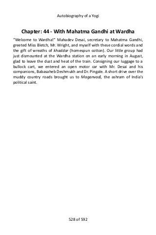 Autobiography of a Yogi
Chapter: 44 - With Mahatma Gandhi at Wardha
“Welcome to Wardha!” Mahadev Desai, secretary to Mahatma Gandhi,
greeted Miss Bletch, Mr. Wright, and myself with these cordial words and
the gift of wreaths of khaddar (homespun cotton). Our little group had
just dismounted at the Wardha station on an early morning in August,
glad to leave the dust and heat of the train. Consigning our luggage to a
bullock cart, we entered an open motor car with Mr. Desai and his
companions, Babasaheb Deshmukh and Dr. Pingale. A short drive over the
muddy country roads brought us to Maganvadi, the ashram of India’s
political saint.
528 of 592
 