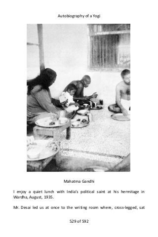 Autobiography of a Yogi
Mahatma Gandhi
I enjoy a quiet lunch with India’s political saint at his hermitage in
Wardha, August, 1935.
Mr. Desai led us at once to the writing room where, cross-legged, sat
529 of 592
 
