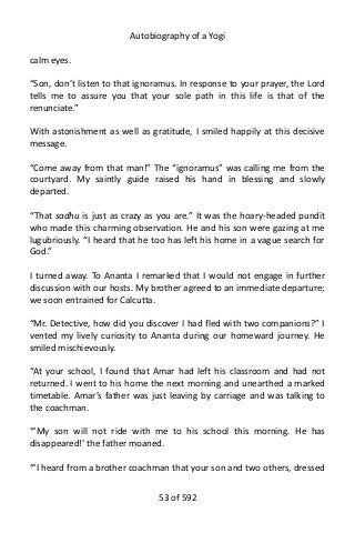 Autobiography of a Yogi
calm eyes.
“Son, don’t listen to that ignoramus. In response to your prayer, the Lord
tells me to assure you that your sole path in this life is that of the
renunciate.”
With astonishment as well as gratitude, I smiled happily at this decisive
message.
“Come away from that man!” The “ignoramus” was calling me from the
courtyard. My saintly guide raised his hand in blessing and slowly
departed.
“That sadhu is just as crazy as you are.” It was the hoary-headed pundit
who made this charming observation. He and his son were gazing at me
lugubriously. “I heard that he too has left his home in a vague search for
God.”
I turned away. To Ananta I remarked that I would not engage in further
discussion with our hosts. My brother agreed to an immediate departure;
we soon entrained for Calcutta.
“Mr. Detective, how did you discover I had fled with two companions?” I
vented my lively curiosity to Ananta during our homeward journey. He
smiled mischievously.
“At your school, I found that Amar had left his classroom and had not
returned. I went to his home the next morning and unearthed a marked
timetable. Amar’s father was just leaving by carriage and was talking to
the coachman.
“‘My son will not ride with me to his school this morning. He has
disappeared!’ the father moaned.
“‘I heard from a brother coachman that your son and two others, dressed
53 of 592
 