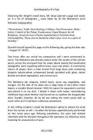 Autobiography of a Yogi
Observing Mr. Wright’s travel diary, Mr. Desai opened a page and wrote
on it a list of Satyagraha 2
vows taken by all the Mahatma’s strict
followers (satyagrahis):
“Nonviolence; Truth; Non-Stealing; Celibacy; Non-Possession; Body-
Labor; Control of the Palate; Fearlessness; Equal Respect for all
Religions; Swadeshi (use of home manufactures); Freedom from
Untouchability. These eleven should be observed as vows in a spirit of
humility.”
(Gandhi himself signed this page on the following day, giving the date also
—August 27, 1935.)
Two hours after our arrival my companions and I were summoned to
lunch. The Mahatma was already seated under the arcade of the ashram
porch, across the courtyard from his study. About twenty-five barefooted
satyagrahis were squatting before brass cups and plates. A community
chorus of prayer; then a meal served from large brass pots containing
chapatis (whole-wheat unleavened bread) sprinkled with ghee; talsari
(boiled and diced vegetables), and a lemon jam.
The Mahatma ate chapatis, boiled beets, some raw vegetables, and
oranges. On the side of his plate was a large lump of very bitter neem
leaves, a notable blood cleanser. With his spoon he separated a portion
and placed it on my dish. I bolted it down with water, remembering
childhood days when Mother had forced me to swallow the disagreeable
dose. Gandhi, however, bit by bit was eating the neem paste with as
much relish as if it had been a delicious sweetmeat.
In this trifling incident I noted the Mahatma’s ability to detach his mind
from the senses at will. I recalled the famous appendectomy performed
on him some years ago. Refusing anesthetics, the saint had chatted
cheerfully with his disciples throughout the operation, his infectious smile
revealing his unawareness of pain.
531 of 592
 