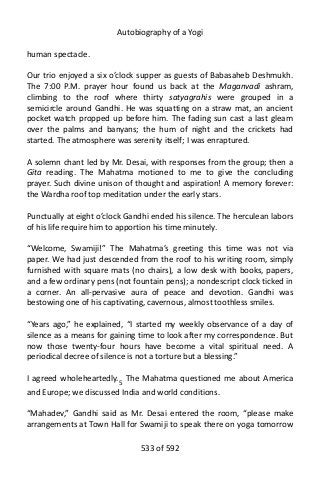 Autobiography of a Yogi
human spectacle.
Our trio enjoyed a six o’clock supper as guests of Babasaheb Deshmukh.
The 7:00 P.M. prayer hour found us back at the Maganvadi ashram,
climbing to the roof where thirty satyagrahis were grouped in a
semicircle around Gandhi. He was squatting on a straw mat, an ancient
pocket watch propped up before him. The fading sun cast a last gleam
over the palms and banyans; the hum of night and the crickets had
started. The atmosphere was serenity itself; I was enraptured.
A solemn chant led by Mr. Desai, with responses from the group; then a
Gita reading. The Mahatma motioned to me to give the concluding
prayer. Such divine unison of thought and aspiration! A memory forever:
the Wardha roof top meditation under the early stars.
Punctually at eight o’clock Gandhi ended his silence. The herculean labors
of his life require him to apportion his time minutely.
“Welcome, Swamiji!” The Mahatma’s greeting this time was not via
paper. We had just descended from the roof to his writing room, simply
furnished with square mats (no chairs), a low desk with books, papers,
and a few ordinary pens (not fountain pens); a nondescript clock ticked in
a corner. An all-pervasive aura of peace and devotion. Gandhi was
bestowing one of his captivating, cavernous, almost toothless smiles.
“Years ago,” he explained, “I started my weekly observance of a day of
silence as a means for gaining time to look after my correspondence. But
now those twenty-four hours have become a vital spiritual need. A
periodical decree of silence is not a torture but a blessing.”
I agreed wholeheartedly.5
The Mahatma questioned me about America
and Europe; we discussed India and world conditions.
“Mahadev,” Gandhi said as Mr. Desai entered the room, “please make
arrangements at Town Hall for Swamiji to speak there on yoga tomorrow
533 of 592
 