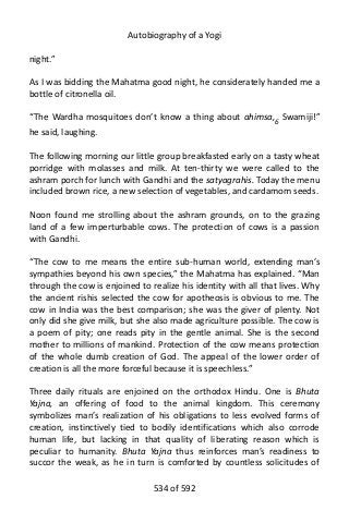 Autobiography of a Yogi
night.”
As I was bidding the Mahatma good night, he considerately handed me a
bottle of citronella oil.
“The Wardha mosquitoes don’t know a thing about ahimsa,6
Swamiji!”
he said, laughing.
The following morning our little group breakfasted early on a tasty wheat
porridge with molasses and milk. At ten-thirty we were called to the
ashram porch for lunch with Gandhi and the satyagrahis. Today the menu
included brown rice, a new selection of vegetables, and cardamom seeds.
Noon found me strolling about the ashram grounds, on to the grazing
land of a few imperturbable cows. The protection of cows is a passion
with Gandhi.
“The cow to me means the entire sub-human world, extending man’s
sympathies beyond his own species,” the Mahatma has explained. “Man
through the cow is enjoined to realize his identity with all that lives. Why
the ancient rishis selected the cow for apotheosis is obvious to me. The
cow in India was the best comparison; she was the giver of plenty. Not
only did she give milk, but she also made agriculture possible. The cow is
a poem of pity; one reads pity in the gentle animal. She is the second
mother to millions of mankind. Protection of the cow means protection
of the whole dumb creation of God. The appeal of the lower order of
creation is all the more forceful because it is speechless.”
Three daily rituals are enjoined on the orthodox Hindu. One is Bhuta
Yajna, an offering of food to the animal kingdom. This ceremony
symbolizes man’s realization of his obligations to less evolved forms of
creation, instinctively tied to bodily identifications which also corrode
human life, but lacking in that quality of liberating reason which is
peculiar to humanity. Bhuta Yajna thus reinforces man’s readiness to
succor the weak, as he in turn is comforted by countless solicitudes of
534 of 592
 