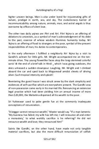 Autobiography of a Yogi
higher unseen beings. Man is also under bond for rejuvenating gifts of
nature, prodigal in earth, sea, and sky. The evolutionary barrier of
incommunicability among nature, animals, man, and astral angels is thus
overcome by offices of silent love.
The other two daily yajnas are Pitri and Nri. Pitri Yajna is an offering of
oblations to ancestors, as a symbol of man’s acknowledgment of his debt
to the past, essence of whose wisdom illumines humanity today. Nri
Yajna is an offering of food to strangers or the poor, symbol of the present
responsibilities of man, his duties to contemporaries.
In the early afternoon I fulfilled a neighborly Nri Yajna by a visit to
Gandhi’s ashram for little girls. Mr. Wright accompanied me on the ten-
minute drive. Tiny young flowerlike faces atop the long-stemmed colorful
saris! At the end of a brief talk in Hindi 7
which I was giving outdoors, the
skies unloosed a sudden downpour. Laughing, Mr. Wright and I climbed
aboard the car and sped back to Maganvadi amidst sheets of driving
silver. Such tropical intensity and splash!
Reentering the guest house I was struck anew by the stark simplicity and
evidences of self-sacrifice which are everywhere present. The Gandhi vow
of non-possession came early in his married life. Renouncing an extensive
legal practice which had been yielding him an annual income of more
than $20,000, the Mahatma dispersed all his wealth to the poor.
Sri Yukteswar used to poke gentle fun at the commonly inadequate
conceptions of renunciation.
“A beggar cannot renounce wealth,” Master would say. “If a man laments:
‘My business has failed; my wife has left me; I will renounce all and enter
a monastery,’ to what worldly sacrifice is he referring? He did not
renounce wealth and love; they renounced him!”
Saints like Gandhi, on the other hand, have made not only tangible
material sacrifices, but also the more difficult renunciation of selfish
535 of 592
 