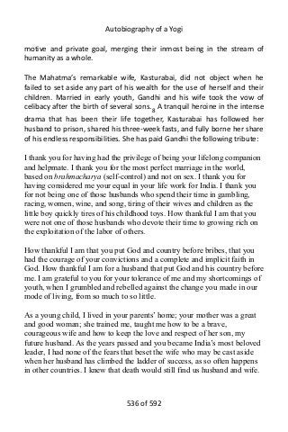 Autobiography of a Yogi
motive and private goal, merging their inmost being in the stream of
humanity as a whole.
The Mahatma’s remarkable wife, Kasturabai, did not object when he
failed to set aside any part of his wealth for the use of herself and their
children. Married in early youth, Gandhi and his wife took the vow of
celibacy after the birth of several sons.8
A tranquil heroine in the intense
drama that has been their life together, Kasturabai has followed her
husband to prison, shared his three-week fasts, and fully borne her share
of his endless responsibilities. She has paid Gandhi the following tribute:
I thank you for having had the privilege of being your lifelong companion
and helpmate. I thank you for the most perfect marriage in the world,
based on brahmacharya (self-control) and not on sex. I thank you for
having considered me your equal in your life work for India. I thank you
for not being one of those husbands who spend their time in gambling,
racing, women, wine, and song, tiring of their wives and children as the
little boy quickly tires of his childhood toys. How thankful I am that you
were not one of those husbands who devote their time to growing rich on
the exploitation of the labor of others.
How thankful I am that you put God and country before bribes, that you
had the courage of your convictions and a complete and implicit faith in
God. How thankful I am for a husband that put God and his country before
me. I am grateful to you for your tolerance of me and my shortcomings of
youth, when I grumbled and rebelled against the change you made in our
mode of living, from so much to so little.
As a young child, I lived in your parents’ home; your mother was a great
and good woman; she trained me, taught me how to be a brave,
courageous wife and how to keep the love and respect of her son, my
future husband. As the years passed and you became India’s most beloved
leader, I had none of the fears that beset the wife who may be cast aside
when her husband has climbed the ladder of success, as so often happens
in other countries. I knew that death would still find us husband and wife.
536 of 592
 