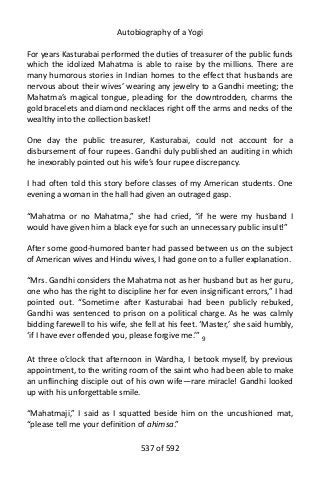 Autobiography of a Yogi
For years Kasturabai performed the duties of treasurer of the public funds
which the idolized Mahatma is able to raise by the millions. There are
many humorous stories in Indian homes to the effect that husbands are
nervous about their wives’ wearing any jewelry to a Gandhi meeting; the
Mahatma’s magical tongue, pleading for the downtrodden, charms the
gold bracelets and diamond necklaces right off the arms and necks of the
wealthy into the collection basket!
One day the public treasurer, Kasturabai, could not account for a
disbursement of four rupees. Gandhi duly published an auditing in which
he inexorably pointed out his wife’s four rupee discrepancy.
I had often told this story before classes of my American students. One
evening a woman in the hall had given an outraged gasp.
“Mahatma or no Mahatma,” she had cried, “if he were my husband I
would have given him a black eye for such an unnecessary public insult!”
After some good-humored banter had passed between us on the subject
of American wives and Hindu wives, I had gone on to a fuller explanation.
“Mrs. Gandhi considers the Mahatma not as her husband but as her guru,
one who has the right to discipline her for even insignificant errors,” I had
pointed out. “Sometime after Kasturabai had been publicly rebuked,
Gandhi was sentenced to prison on a political charge. As he was calmly
bidding farewell to his wife, she fell at his feet. ‘Master,’ she said humbly,
‘if I have ever offended you, please forgive me.’” 9
At three o’clock that afternoon in Wardha, I betook myself, by previous
appointment, to the writing room of the saint who had been able to make
an unflinching disciple out of his own wife—rare miracle! Gandhi looked
up with his unforgettable smile.
“Mahatmaji,” I said as I squatted beside him on the uncushioned mat,
“please tell me your definition of ahimsa.”
537 of 592
 