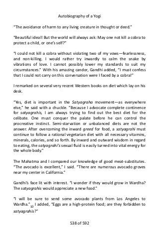 Autobiography of a Yogi
“The avoidance of harm to any living creature in thought or deed.”
“Beautiful ideal! But the world will always ask: May one not kill a cobra to
protect a child, or one’s self?”
“I could not kill a cobra without violating two of my vows—fearlessness,
and non-killing. I would rather try inwardly to calm the snake by
vibrations of love. I cannot possibly lower my standards to suit my
circumstances.” With his amazing candor, Gandhi added, “I must confess
that I could not carry on this conversation were I faced by a cobra!”
I remarked on several very recent Western books on diet which lay on his
desk.
“Yes, diet is important in the Satyagraha movement—as everywhere
else,” he said with a chuckle. “Because I advocate complete continence
for satyagrahis, I am always trying to find out the best diet for the
celibate. One must conquer the palate before he can control the
procreative instinct. Semi-starvation or unbalanced diets are not the
answer. After overcoming the inward greed for food, a satyagrahi must
continue to follow a rational vegetarian diet with all necessary vitamins,
minerals, calories, and so forth. By inward and outward wisdom in regard
to eating, the satyagrahi’s sexual fluid is easily turned into vital energy for
the whole body.”
The Mahatma and I compared our knowledge of good meat-substitutes.
“The avocado is excellent,” I said. “There are numerous avocado groves
near my center in California.”
Gandhi’s face lit with interest. “I wonder if they would grow in Wardha?
The satyagrahis would appreciate a new food.”
“I will be sure to send some avocado plants from Los Angeles to
Wardha.”10 I added, “Eggs are a high-protein food; are they forbidden to
satyagrahis?”
538 of 592
 