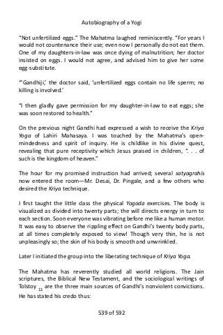 Autobiography of a Yogi
“Not unfertilized eggs.” The Mahatma laughed reminiscently. “For years I
would not countenance their use; even now I personally do not eat them.
One of my daughters-in-law was once dying of malnutrition; her doctor
insisted on eggs. I would not agree, and advised him to give her some
egg-substitute.
“‘Gandhiji,’ the doctor said, ‘unfertilized eggs contain no life sperm; no
killing is involved.’
“I then gladly gave permission for my daughter-in-law to eat eggs; she
was soon restored to health.”
On the previous night Gandhi had expressed a wish to receive the Kriya
Yoga of Lahiri Mahasaya. I was touched by the Mahatma’s open-
mindedness and spirit of inquiry. He is childlike in his divine quest,
revealing that pure receptivity which Jesus praised in children, “. . . of
such is the kingdom of heaven.”
The hour for my promised instruction had arrived; several satyagrahis
now entered the room—Mr. Desai, Dr. Pingale, and a few others who
desired the Kriya technique.
I first taught the little class the physical Yogoda exercises. The body is
visualized as divided into twenty parts; the will directs energy in turn to
each section. Soon everyone was vibrating before me like a human motor.
It was easy to observe the rippling effect on Gandhi’s twenty body parts,
at all times completely exposed to view! Though very thin, he is not
unpleasingly so; the skin of his body is smooth and unwrinkled.
Later I initiated the group into the liberating technique of Kriya Yoga.
The Mahatma has reverently studied all world religions. The Jain
scriptures, the Biblical New Testament, and the sociological writings of
Tolstoy 11 are the three main sources of Gandhi’s nonviolent convictions.
He has stated his credo thus:
539 of 592
 