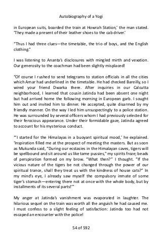 Autobiography of a Yogi
in European suits, boarded the train at Howrah Station,’ the man stated.
‘They made a present of their leather shoes to the cab driver.’
“Thus I had three clues—the timetable, the trio of boys, and the English
clothing.”
I was listening to Ananta’s disclosures with mingled mirth and vexation.
Our generosity to the coachman had been slightly misplaced!
“Of course I rushed to send telegrams to station officials in all the cities
which Amar had underlined in the timetable. He had checked Bareilly, so I
wired your friend Dwarka there. After inquiries in our Calcutta
neighborhood, I learned that cousin Jatinda had been absent one night
but had arrived home the following morning in European garb. I sought
him out and invited him to dinner. He accepted, quite disarmed by my
friendly manner. On the way I led him unsuspectingly to a police station.
He was surrounded by several officers whom I had previously selected for
their ferocious appearance. Under their formidable gaze, Jatinda agreed
to account for his mysterious conduct.
“‘I started for the Himalayas in a buoyant spiritual mood,’ he explained.
‘Inspiration filled me at the prospect of meeting the masters. But as soon
as Mukunda said, “During our ecstasies in the Himalayan caves, tigers will
be spellbound and sit around us like tame pussies,” my spirits froze; beads
of perspiration formed on my brow. “What then?” I thought. “If the
vicious nature of the tigers be not changed through the power of our
spiritual trance, shall they treat us with the kindness of house cats?” In
my mind’s eye, I already saw myself the compulsory inmate of some
tiger’s stomach—entering there not at once with the whole body, but by
installments of its several parts!’”
My anger at Jatinda’s vanishment was evaporated in laughter. The
hilarious sequel on the train was worth all the anguish he had caused me.
I must confess to a slight feeling of satisfaction: Jatinda too had not
escaped an encounter with the police!
54 of 592
 