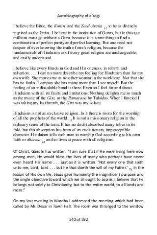 Autobiography of a Yogi
I believe the Bible, the Koran, and the Zend-Avesta 12 to be as divinely
inspired as the Vedas. I believe in the institution of Gurus, but in this age
millions must go without a Guru, because it is a rare thing to find a
combination of perfect purity and perfect learning. But one need not
despair of ever knowing the truth of one’s religion, because the
fundamentals of Hinduism as of every great religion are unchangeable,
and easily understood.
I believe like every Hindu in God and His oneness, in rebirth and
salvation. . . . I can no more describe my feeling for Hinduism than for my
own wife. She moves me as no other woman in the world can. Not that she
has no faults; I daresay she has many more than I see myself. But the
feeling of an indissoluble bond is there. Even so I feel for and about
Hinduism with all its faults and limitations. Nothing delights me so much
as the music of the Gita, or the Ramayana by Tulsidas. When I fancied I
was taking my last breath, the Gita was my solace.
Hinduism is not an exclusive religion. In it there is room for the worship
of all the prophets of the world.13 It is not a missionary religion in the
ordinary sense of the term. It has no doubt absorbed many tribes in its
fold, but this absorption has been of an evolutionary, imperceptible
character. Hinduism tells each man to worship God according to his own
faith or dharma,14 and so lives at peace with all religions.
Of Christ, Gandhi has written: “I am sure that if He were living here now
among men, He would bless the lives of many who perhaps have never
even heard His name . . . just as it is written: ‘Not every one that saith
unto me, Lord, Lord . . . but he that doeth the will of my Father.’ 15
In the
lesson of His own life, Jesus gave humanity the magnificent purpose and
the single objective toward which we all ought to aspire. I believe that He
belongs not solely to Christianity, but to the entire world, to all lands and
races.”
On my last evening in Wardha I addressed the meeting which had been
called by Mr. Desai in Town Hall. The room was thronged to the window
540 of 592
 