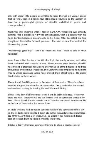Autobiography of a Yogi
sills with about 400 people assembled to hear the talk on yoga. I spoke
first in Hindi, then in English. Our little group returned to the ashram in
time for a good-night glimpse of Gandhi, enfolded in peace and
correspondence.
Night was still lingering when I rose at 5:00 A.M. Village life was already
stirring; first a bullock cart by the ashram gates, then a peasant with his
huge burden balanced precariously on his head. After breakfast our trio
sought out Gandhi for farewell pronams. The saint rises at four o’clock for
his morning prayer.
“Mahatmaji, good-by!” I knelt to touch his feet. “India is safe in your
keeping!”
Years have rolled by since the Wardha idyl; the earth, oceans, and skies
have darkened with a world at war. Alone among great leaders, Gandhi
has offered a practical nonviolent alternative to armed might. To redress
grievances and remove injustices, the Mahatma has employed nonviolent
means which again and again have proved their effectiveness. He states
his doctrine in these words:
I have found that life persists in the midst of destruction. Therefore there
must be a higher law than that of destruction. Only under that law would
well-ordered society be intelligible and life worth living.
If that is the law of life we must work it out in daily existence. Wherever
there are wars, wherever we are confronted with an opponent, conquer by
love. I have found that the certain law of love has answered in my own life
as the law of destruction has never done.
In India we have had an ocular demonstration of the operation of this law
on the widest scale possible. I don’t claim that nonviolence has penetrated
the 360,000,000 people in India, but I do claim it has penetrated deeper
than any other doctrine in an incredibly short time.
It takes a fairly strenuous course of training to attain a mental state of
541 of 592
 