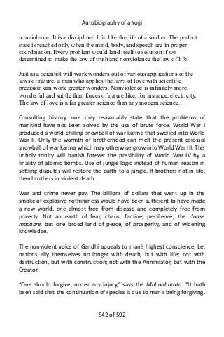 Autobiography of a Yogi
nonviolence. It is a disciplined life, like the life of a soldier. The perfect
state is reached only when the mind, body, and speech are in proper
coordination. Every problem would lend itself to solution if we
determined to make the law of truth and nonviolence the law of life.
Just as a scientist will work wonders out of various applications of the
laws of nature, a man who applies the laws of love with scientific
precision can work greater wonders. Nonviolence is infinitely more
wonderful and subtle than forces of nature like, for instance, electricity.
The law of love is a far greater science than any modern science.
Consulting history, one may reasonably state that the problems of
mankind have not been solved by the use of brute force. World War I
produced a world-chilling snowball of war karma that swelled into World
War II. Only the warmth of brotherhood can melt the present colossal
snowball of war karma which may otherwise grow into World War III. This
unholy trinity will banish forever the possibility of World War IV by a
finality of atomic bombs. Use of jungle logic instead of human reason in
settling disputes will restore the earth to a jungle. If brothers not in life,
then brothers in violent death.
War and crime never pay. The billions of dollars that went up in the
smoke of explosive nothingness would have been sufficient to have made
a new world, one almost free from disease and completely free from
poverty. Not an earth of fear, chaos, famine, pestilence, the danse
macabre, but one broad land of peace, of prosperity, and of widening
knowledge.
The nonviolent voice of Gandhi appeals to man’s highest conscience. Let
nations ally themselves no longer with death, but with life; not with
destruction, but with construction; not with the Annihilator, but with the
Creator.
“One should forgive, under any injury,” says the Mahabharata. “It hath
been said that the continuation of species is due to man’s being forgiving.
542 of 592
 