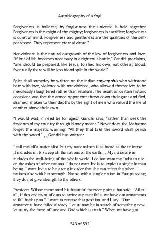 Autobiography of a Yogi
Forgiveness is holiness; by forgiveness the universe is held together.
Forgiveness is the might of the mighty; forgiveness is sacrifice; forgiveness
is quiet of mind. Forgiveness and gentleness are the qualities of the self-
possessed. They represent eternal virtue.”
Nonviolence is the natural outgrowth of the law of forgiveness and love.
“If loss of life becomes necessary in a righteous battle,” Gandhi proclaims,
“one should be prepared, like Jesus, to shed his own, not others’, blood.
Eventually there will be less blood spilt in the world.”
Epics shall someday be written on the Indian satyagrahis who withstood
hate with love, violence with nonviolence, who allowed themselves to be
mercilessly slaughtered rather than retaliate. The result on certain historic
occasions was that the armed opponents threw down their guns and fled,
shamed, shaken to their depths by the sight of men who valued the life of
another above their own.
“I would wait, if need be for ages,” Gandhi says, “rather than seek the
freedom of my country through bloody means.” Never does the Mahatma
forget the majestic warning: “All they that take the sword shall perish
with the sword.” 16
Gandhi has written:
I call myself a nationalist, but my nationalism is as broad as the universe.
It includes in its sweep all the nations of the earth.17 My nationalism
includes the well-being of the whole world. I do not want my India to rise
on the ashes of other nations. I do not want India to exploit a single human
being. I want India to be strong in order that she can infect the other
nations also with her strength. Not so with a single nation in Europe today;
they do not give strength to the others.
President Wilson mentioned his beautiful fourteen points, but said: “After
all, if this endeavor of ours to arrive at peace fails, we have our armaments
to fall back upon.” I want to reverse that position, and I say: “Our
armaments have failed already. Let us now be in search of something new;
let us try the force of love and God which is truth.” When we have got
543 of 592
 