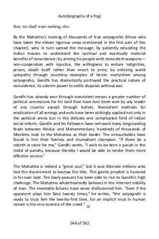 Autobiography of a Yogi
that, we shall want nothing else.
By the Mahatma’s training of thousands of true satyagrahis (those who
have taken the eleven rigorous vows mentioned in the first part of this
chapter), who in turn spread the message; by patiently educating the
Indian masses to understand the spiritual and eventually material
benefits of nonviolence; by arming his people with nonviolent weapons—
non-cooperation with injustice, the willingness to endure indignities,
prison, death itself rather than resort to arms; by enlisting world
sympathy through countless examples of heroic martyrdom among
satyagrahis, Gandhi has dramatically portrayed the practical nature of
nonviolence, its solemn power to settle disputes without war.
Gandhi has already won through nonviolent means a greater number of
political concessions for his land than have ever been won by any leader
of any country except through bullets. Nonviolent methods for
eradication of all wrongs and evils have been strikingly applied not only in
the political arena but in the delicate and complicated field of Indian
social reform. Gandhi and his followers have removed many longstanding
feuds between Hindus and Mohammedans; hundreds of thousands of
Moslems look to the Mahatma as their leader. The untouchables have
found in him their fearless and triumphant champion. “If there be a
rebirth in store for me,” Gandhi wrote, “I wish to be born a pariah in the
midst of pariahs, because thereby I would be able to render them more
effective service.”
The Mahatma is indeed a “great soul,” but it was illiterate millions who
had the discernment to bestow the title. This gentle prophet is honored
in his own land. The lowly peasant has been able to rise to Gandhi’s high
challenge. The Mahatma wholeheartedly believes in the inherent nobility
of man. The inevitable failures have never disillusioned him. “Even if the
opponent plays him false twenty times,” he writes, “the satyagrahi is
ready to trust him the twenty-first time, for an implicit trust in human
nature is the very essence of the creed.” 18
544 of 592
 