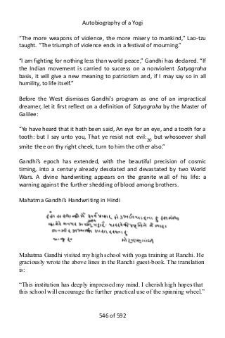 Autobiography of a Yogi
“The more weapons of violence, the more misery to mankind,” Lao-tzu
taught. “The triumph of violence ends in a festival of mourning.”
“I am fighting for nothing less than world peace,” Gandhi has declared. “If
the Indian movement is carried to success on a nonviolent Satyagraha
basis, it will give a new meaning to patriotism and, if I may say so in all
humility, to life itself.”
Before the West dismisses Gandhi’s program as one of an impractical
dreamer, let it first reflect on a definition of Satyagraha by the Master of
Galilee:
“Ye have heard that it hath been said, An eye for an eye, and a tooth for a
tooth: but I say unto you, That ye resist not evil:20
but whosoever shall
smite thee on thy right cheek, turn to him the other also.”
Gandhi’s epoch has extended, with the beautiful precision of cosmic
timing, into a century already desolated and devastated by two World
Wars. A divine handwriting appears on the granite wall of his life: a
warning against the further shedding of blood among brothers.
Mahatma Gandhi’s Handwriting in Hindi
Mahatma Gandhi visited my high school with yoga training at Ranchi. He
graciously wrote the above lines in the Ranchi guest-book. The translation
is:
“This institution has deeply impressed my mind. I cherish high hopes that
this school will encourage the further practical use of the spinning wheel.”
546 of 592
 