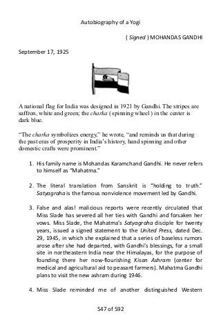 Autobiography of a Yogi
( Signed ) MOHANDAS GANDHI
September 17, 1925
A national flag for India was designed in 1921 by Gandhi. The stripes are
saffron, white and green; the charka ( spinning wheel ) in the center is
dark blue.
“The charka symbolizes energy,” he wrote, “and reminds us that during
the past eras of prosperity in India’s history, hand spinning and other
domestic crafts were prominent.”
1. His family name is Mohandas Karamchand Gandhi. He never refers
to himself as “Mahatma.”
2. The literal translation from Sanskrit is “holding to truth.”
Satyagraha is the famous nonviolence movement led by Gandhi.
3. False and alas! malicious reports were recently circulated that
Miss Slade has severed all her ties with Gandhi and forsaken her
vows. Miss Slade, the Mahatma’s Satyagraha disciple for twenty
years, issued a signed statement to the United Press, dated Dec.
29, 1945, in which she explained that a series of baseless rumors
arose after she had departed, with Gandhi’s blessings, for a small
site in northeastern India near the Himalayas, for the purpose of
founding there her now-flourishing Kisan Ashram (center for
medical and agricultural aid to peasant farmers). Mahatma Gandhi
plans to visit the new ashram during 1946.
4. Miss Slade reminded me of another distinguished Western
547 of 592
 