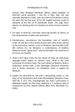 Autobiography of a Yogi
woman, Miss Margaret Woodrow Wilson, eldest daughter of
America’s great president. I met her in New York; she was
intensely interested in India. Later she went to Pondicherry, where
she spent the last five years of her life, happily pursuing a path of
discipline at the feet of Sri Aurobindo Ghosh. This sage never
speaks; he silently greets his disciples on three annual occasions
only.
5. For years in America I had been observing periods of silence, to
the consternation of callers and secretaries.
6. Harmlessness; nonviolence; the foundation rock of Gandhi’s
creed. He was born into a family of strict Jains, who revere ahimsa
as the root-virtue. Jainism, a sect of Hinduism, was founded in the
6th century B.C. by Mahavira, a contemporary of Buddha.
Mahavira means “great hero”; may he look down the centuries on
his heroic son Gandhi!
7. Hindi is the lingua franca for the whole of India. An Indo-Aryan
language based largely on Sanskrit roots, Hindi is the chief
vernacular of northern India. The main dialect of Western Hindi is
Hindustani, written both in the Devanagari (Sanskrit) characters
and in Arabic characters. Its subdialect, Urdu, is spoken by
Moslems.
8. Gandhi has described his life with a devastating candor in The
Story of my Experiments with Truth (Ahmedabad: Navajivan Press,
1927-29, 2 vol.) This autobiography has been summarized in
Mahatma Gandhi, His Own Story, edited by C. F. Andrews, with an
introduction by John Haynes Holmes (New York: Macmillan Co.,
1930).
548 of 592
 
