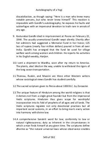 Autobiography of a Yogi
dissatisfaction, as though saying: “Here is a man who knew many
notable persons, but who never knew himself.” This reaction is
impossible with Gandhi’s autobiography; he exposes his faults and
subterfuges with an impersonal devotion to truth rare in annals of
any age.
9. Kasturabai Gandhi died in imprisonment at Poona on February 22,
1944. The usually unemotional Gandhi wept silently. Shortly after
her admirers had suggested a Memorial Fund in her honor, 125
lacs of rupees (nearly four million dollars) poured in from all over
India. Gandhi has arranged that the fund be used for village
welfare work among women and children. He reports his activities
in his English weekly, Harijan.
10.I sent a shipment to Wardha, soon after my return to America.
The plants, alas! died on the way, unable to withstand the rigors of
the long ocean transportation.
11.Thoreau, Ruskin, and Mazzini are three other Western writers
whose sociological views Gandhi has studied carefully.
12.The sacred scripture given to Persia about 1000 B.C. by Zoroaster.
13.The unique feature of Hinduism among the world religions is that
it derives not from a single great founder but from the impersonal
Vedic scriptures. Hinduism thus gives scope for worshipful
incorporation into its fold of prophets of all ages and all lands. The
Vedic scriptures regulate not only devotional practices but all
important social customs, in an effort to bring man’s every action
into harmony with divine law.
14.A comprehensive Sanskrit word for law; conformity to law or
natural righteousness; duty as inherent in the circumstances in
which a man finds himself at any given time. The scriptures define
dharma as “the natural universal laws whose observance enables
549 of 592
 