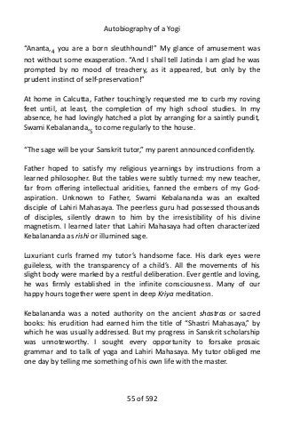 Autobiography of a Yogi
“Ananta,4
you are a born sleuthhound!” My glance of amusement was
not without some exasperation. “And I shall tell Jatinda I am glad he was
prompted by no mood of treachery, as it appeared, but only by the
prudent instinct of self-preservation!”
At home in Calcutta, Father touchingly requested me to curb my roving
feet until, at least, the completion of my high school studies. In my
absence, he had lovingly hatched a plot by arranging for a saintly pundit,
Swami Kebalananda,5
to come regularly to the house.
“The sage will be your Sanskrit tutor,” my parent announced confidently.
Father hoped to satisfy my religious yearnings by instructions from a
learned philosopher. But the tables were subtly turned: my new teacher,
far from offering intellectual aridities, fanned the embers of my God-
aspiration. Unknown to Father, Swami Kebalananda was an exalted
disciple of Lahiri Mahasaya. The peerless guru had possessed thousands
of disciples, silently drawn to him by the irresistibility of his divine
magnetism. I learned later that Lahiri Mahasaya had often characterized
Kebalananda as rishi or illumined sage.
Luxuriant curls framed my tutor’s handsome face. His dark eyes were
guileless, with the transparency of a child’s. All the movements of his
slight body were marked by a restful deliberation. Ever gentle and loving,
he was firmly established in the infinite consciousness. Many of our
happy hours together were spent in deep Kriya meditation.
Kebalananda was a noted authority on the ancient shastras or sacred
books: his erudition had earned him the title of “Shastri Mahasaya,” by
which he was usually addressed. But my progress in Sanskrit scholarship
was unnoteworthy. I sought every opportunity to forsake prosaic
grammar and to talk of yoga and Lahiri Mahasaya. My tutor obliged me
one day by telling me something of his own life with the master.
55 of 592
 