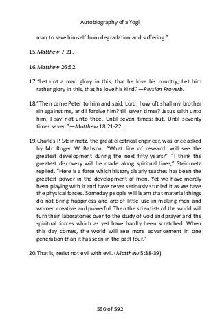 Autobiography of a Yogi
man to save himself from degradation and suffering.”
15.Matthew 7:21.
16.Matthew 26:52.
17.“Let not a man glory in this, that he love his country; Let him
rather glory in this, that he love his kind.”—Persian Proverb.
18.“Then came Peter to him and said, Lord, how oft shall my brother
sin against me, and I forgive him? till seven times? Jesus saith unto
him, I say not unto thee, Until seven times: but, Until seventy
times seven.”—Matthew 18:21-22.
19.Charles P. Steinmetz, the great electrical engineer, was once asked
by Mr. Roger W. Babson: “What line of research will see the
greatest development during the next fifty years?” “I think the
greatest discovery will be made along spiritual lines,” Steinmetz
replied. “Here is a force which history clearly teaches has been the
greatest power in the development of men. Yet we have merely
been playing with it and have never seriously studied it as we have
the physical forces. Someday people will learn that material things
do not bring happiness and are of little use in making men and
women creative and powerful. Then the scientists of the world will
turn their laboratories over to the study of God and prayer and the
spiritual forces which as yet have hardly been scratched. When
this day comes, the world will see more advancement in one
generation than it has seen in the past four.”
20.That is, resist not evil with evil. (Matthew 5:38-39)
550 of 592
 