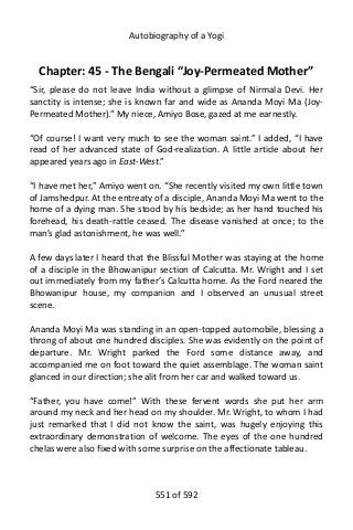 Autobiography of a Yogi
Chapter: 45 - The Bengali “Joy-Permeated Mother”
“Sir, please do not leave India without a glimpse of Nirmala Devi. Her
sanctity is intense; she is known far and wide as Ananda Moyi Ma (Joy-
Permeated Mother).” My niece, Amiyo Bose, gazed at me earnestly.
“Of course! I want very much to see the woman saint.” I added, “I have
read of her advanced state of God-realization. A little article about her
appeared years ago in East-West.”
“I have met her,” Amiyo went on. “She recently visited my own little town
of Jamshedpur. At the entreaty of a disciple, Ananda Moyi Ma went to the
home of a dying man. She stood by his bedside; as her hand touched his
forehead, his death-rattle ceased. The disease vanished at once; to the
man’s glad astonishment, he was well.”
A few days later I heard that the Blissful Mother was staying at the home
of a disciple in the Bhowanipur section of Calcutta. Mr. Wright and I set
out immediately from my father’s Calcutta home. As the Ford neared the
Bhowanipur house, my companion and I observed an unusual street
scene.
Ananda Moyi Ma was standing in an open-topped automobile, blessing a
throng of about one hundred disciples. She was evidently on the point of
departure. Mr. Wright parked the Ford some distance away, and
accompanied me on foot toward the quiet assemblage. The woman saint
glanced in our direction; she alit from her car and walked toward us.
“Father, you have come!” With these fervent words she put her arm
around my neck and her head on my shoulder. Mr. Wright, to whom I had
just remarked that I did not know the saint, was hugely enjoying this
extraordinary demonstration of welcome. The eyes of the one hundred
chelas were also fixed with some surprise on the affectionate tableau.
551 of 592
 