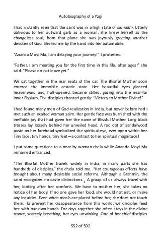 Autobiography of a Yogi
I had instantly seen that the saint was in a high state of samadhi. Utterly
oblivious to her outward garb as a woman, she knew herself as the
changeless soul; from that plane she was joyously greeting another
devotee of God. She led me by the hand into her automobile.
“Ananda Moyi Ma, I am delaying your journey!” I protested.
“Father, I am meeting you for the first time in this life, after ages!” she
said. “Please do not leave yet.”
We sat together in the rear seats of the car. The Blissful Mother soon
entered the immobile ecstatic state. Her beautiful eyes glanced
heavenward and, half-opened, became stilled, gazing into the near-far
inner Elysium. The disciples chanted gently: “Victory to Mother Divine!”
I had found many men of God-realization in India, but never before had I
met such an exalted woman saint. Her gentle face was burnished with the
ineffable joy that had given her the name of Blissful Mother. Long black
tresses lay loosely behind her unveiled head. A red dot of sandalwood
paste on her forehead symbolized the spiritual eye, ever open within her.
Tiny face, tiny hands, tiny feet—a contrast to her spiritual magnitude!
I put some questions to a near-by woman chela while Ananda Moyi Ma
remained entranced.
“The Blissful Mother travels widely in India; in many parts she has
hundreds of disciples,” the chela told me. “Her courageous efforts have
brought about many desirable social reforms. Although a Brahmin, the
saint recognizes no caste distinctions.1
A group of us always travel with
her, looking after her comforts. We have to mother her; she takes no
notice of her body. If no one gave her food, she would not eat, or make
any inquiries. Even when meals are placed before her, she does not touch
them. To prevent her disappearance from this world, we disciples feed
her with our own hands. For days together she often stays in the divine
trance, scarcely breathing, her eyes unwinking. One of her chief disciples
552 of 592
 