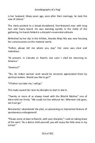 Autobiography of a Yogi
is her husband. Many years ago, soon after their marriage, he took the
vow of silence.”
The chela pointed to a broad-shouldered, fine-featured man with long
hair and hoary beard. He was standing quietly in the midst of the
gathering, his hands folded in a disciple’s reverential attitude.
Refreshed by her dip in the Infinite, Ananda Moyi Ma was now focusing
her consciousness on the material world.
“Father, please tell me where you stay.” Her voice was clear and
melodious.
“At present, in Calcutta or Ranchi; but soon I shall be returning to
America.”
“America?”
“Yes. An Indian woman saint would be sincerely appreciated there by
spiritual seekers. Would you like to go?”
“If Father can take me, I will go.”
This reply caused her near-by disciples to start in alarm.
“Twenty or more of us always travel with the Blissful Mother,” one of
them told me firmly. “We could not live without her. Wherever she goes,
we must go.”
Reluctantly I abandoned the plan, as possessing an impractical feature of
spontaneous enlargement!
“Please come at least to Ranchi, with your disciples,” I said on taking leave
of the saint. “As a divine child yourself, you will enjoy the little ones in my
school.”
553 of 592
 