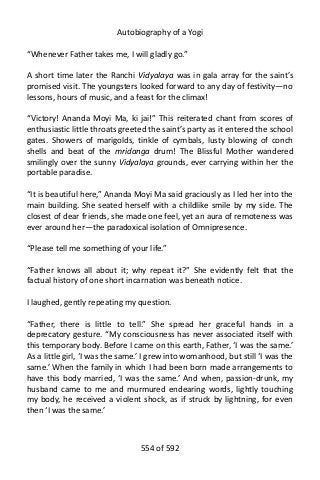 Autobiography of a Yogi
“Whenever Father takes me, I will gladly go.”
A short time later the Ranchi Vidyalaya was in gala array for the saint’s
promised visit. The youngsters looked forward to any day of festivity—no
lessons, hours of music, and a feast for the climax!
“Victory! Ananda Moyi Ma, ki jai!” This reiterated chant from scores of
enthusiastic little throats greeted the saint’s party as it entered the school
gates. Showers of marigolds, tinkle of cymbals, lusty blowing of conch
shells and beat of the mridanga drum! The Blissful Mother wandered
smilingly over the sunny Vidyalaya grounds, ever carrying within her the
portable paradise.
“It is beautiful here,” Ananda Moyi Ma said graciously as I led her into the
main building. She seated herself with a childlike smile by my side. The
closest of dear friends, she made one feel, yet an aura of remoteness was
ever around her—the paradoxical isolation of Omnipresence.
“Please tell me something of your life.”
“Father knows all about it; why repeat it?” She evidently felt that the
factual history of one short incarnation was beneath notice.
I laughed, gently repeating my question.
“Father, there is little to tell.” She spread her graceful hands in a
deprecatory gesture. “My consciousness has never associated itself with
this temporary body. Before I came on this earth, Father, ‘I was the same.’
As a little girl, ‘I was the same.’ I grew into womanhood, but still ‘I was the
same.’ When the family in which I had been born made arrangements to
have this body married, ‘I was the same.’ And when, passion-drunk, my
husband came to me and murmured endearing words, lightly touching
my body, he received a violent shock, as if struck by lightning, for even
then ‘I was the same.’
554 of 592
 