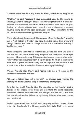 Autobiography of a Yogi
“My husband knelt before me, folded his hands, and implored my pardon.
“‘Mother,’ he said, ‘because I have desecrated your bodily temple by
touching it with the thought of lust—not knowing that within it dwelt not
my wife but the Divine Mother—I take this solemn vow: I shall be your
disciple, a celibate follower, ever caring for you in silence as a servant,
never speaking to anyone again as long as I live. May I thus atone for the
sin I have today committed against you, my guru.’
“Even when I quietly accepted this proposal of my husband’s, ‘I was the
same.’ And, Father, in front of you now, ‘I am the same.’ Ever afterward,
though the dance of creation change around me in the hall of eternity, ‘I
shall be the same.’”
Ananda Moyi Ma sank into a deep meditative state. Her form was statue-
still; she had fled to her ever-calling kingdom. The dark pools of her eyes
appeared lifeless and glassy. This expression is often present when saints
remove their consciousness from the physical body, which is then hardly
more than a piece of soulless clay. We sat together for an hour in the
ecstatic trance. She returned to this world with a gay little laugh.
“Please, Ananda Moyi Ma,” I said, “come with me to the garden. Mr.
Wright will take some pictures.”
“Of course, Father. Your will is my will.” Her glorious eyes retained the
unchanging divine luster as she posed for many photographs.
Time for the feast! Ananda Moyi Ma squatted on her blanket-seat, a
disciple at her elbow to feed her. Like an infant, the saint obediently
swallowed the food after the chela had brought it to her lips. It was plain
that the Blissful Mother did not recognize any difference between curries
and sweetmeats!
As dusk approached, the saint left with her party amidst a shower of rose
petals, her hands raised in blessing on the little lads. Their faces shone
555 of 592
 