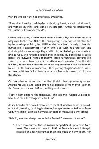 Autobiography of a Yogi
with the affection she had effortlessly awakened.
“Thou shalt love the Lord thy God with all thy heart, and with all thy soul,
and with all thy mind, and with all thy strength:” Christ has proclaimed,
“this is the first commandment.” 2
Casting aside every inferior attachment, Ananda Moyi Ma offers her sole
allegiance to the Lord. Not by the hairsplitting distinctions of scholars but
by the sure logic of faith, the childlike saint has solved the only problem in
human life—establishment of unity with God. Man has forgotten this
stark simplicity, now befogged by a million issues. Refusing a monotheistic
love to God, the nations disguise their infidelity by punctilious respect
before the outward shrines of charity. These humanitarian gestures are
virtuous, because for a moment they divert man’s attention from himself,
but they do not free him from his single responsibility in life, referred to
by Jesus as the first commandment. The uplifting obligation to love God is
assumed with man’s first breath of an air freely bestowed by his only
Benefactor.
On one other occasion after her Ranchi visit I had opportunity to see
Ananda Moyi Ma. She stood among her disciples some months later on
the Serampore station platform, waiting for the train.
“Father, I am going to the Himalayas,” she told me. “Generous disciples
have built me a hermitage in Dehra Dun.”
As she boarded the train, I marveled to see that whether amidst a crowd,
on a train, feasting, or sitting in silence, her eyes never looked away from
God. Within me I still hear her voice, an echo of measureless sweetness:
“Behold, now and always one with the Eternal, ‘I am ever the same.’”
1. I find some further facts of Ananda Moyi Ma’s life, printed in East-
West. The saint was born in 1893 at Dacca in central Bengal.
Illiterate, she has yet stunned the intellectuals by her wisdom. Her
556 of 592
 