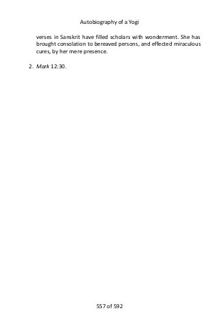 Autobiography of a Yogi
verses in Sanskrit have filled scholars with wonderment. She has
brought consolation to bereaved persons, and effected miraculous
cures, by her mere presence.
2. Mark 12:30.
557 of 592
 