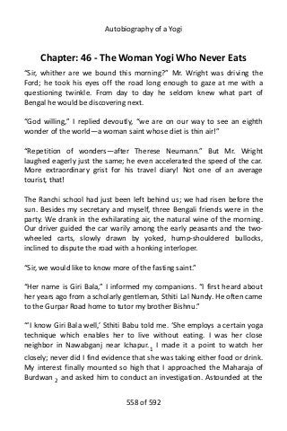 Autobiography of a Yogi
Chapter: 46 - The Woman Yogi Who Never Eats
“Sir, whither are we bound this morning?” Mr. Wright was driving the
Ford; he took his eyes off the road long enough to gaze at me with a
questioning twinkle. From day to day he seldom knew what part of
Bengal he would be discovering next.
“God willing,” I replied devoutly, “we are on our way to see an eighth
wonder of the world—a woman saint whose diet is thin air!”
“Repetition of wonders—after Therese Neumann.” But Mr. Wright
laughed eagerly just the same; he even accelerated the speed of the car.
More extraordinary grist for his travel diary! Not one of an average
tourist, that!
The Ranchi school had just been left behind us; we had risen before the
sun. Besides my secretary and myself, three Bengali friends were in the
party. We drank in the exhilarating air, the natural wine of the morning.
Our driver guided the car warily among the early peasants and the two-
wheeled carts, slowly drawn by yoked, hump-shouldered bullocks,
inclined to dispute the road with a honking interloper.
“Sir, we would like to know more of the fasting saint.”
“Her name is Giri Bala,” I informed my companions. “I first heard about
her years ago from a scholarly gentleman, Sthiti Lal Nundy. He often came
to the Gurpar Road home to tutor my brother Bishnu.”
“‘I know Giri Bala well,’ Sthiti Babu told me. ‘She employs a certain yoga
technique which enables her to live without eating. I was her close
neighbor in Nawabganj near Ichapur.1 I made it a point to watch her
closely; never did I find evidence that she was taking either food or drink.
My interest finally mounted so high that I approached the Maharaja of
Burdwan 2 and asked him to conduct an investigation. Astounded at the
558 of 592
 