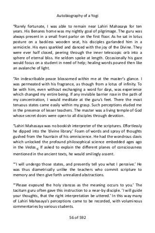 Autobiography of a Yogi
“Rarely fortunate, I was able to remain near Lahiri Mahasaya for ten
years. His Benares home was my nightly goal of pilgrimage. The guru was
always present in a small front parlor on the first floor. As he sat in lotus
posture on a backless wooden seat, his disciples garlanded him in a
semicircle. His eyes sparkled and danced with the joy of the Divine. They
were ever half closed, peering through the inner telescopic orb into a
sphere of eternal bliss. He seldom spoke at length. Occasionally his gaze
would focus on a student in need of help; healing words poured then like
an avalanche of light.
“An indescribable peace blossomed within me at the master’s glance. I
was permeated with his fragrance, as though from a lotus of infinity. To
be with him, even without exchanging a word for days, was experience
which changed my entire being. If any invisible barrier rose in the path of
my concentration, I would meditate at the guru’s feet. There the most
tenuous states came easily within my grasp. Such perceptions eluded me
in the presence of lesser teachers. The master was a living temple of God
whose secret doors were open to all disciples through devotion.
“Lahiri Mahasaya was no bookish interpreter of the scriptures. Effortlessly
he dipped into the ‘divine library.’ Foam of words and spray of thoughts
gushed from the fountain of his omniscience. He had the wondrous clavis
which unlocked the profound philosophical science embedded ages ago
in the Vedas.6
If asked to explain the different planes of consciousness
mentioned in the ancient texts, he would smilingly assent.
“‘I will undergo those states, and presently tell you what I perceive.’ He
was thus diametrically unlike the teachers who commit scripture to
memory and then give forth unrealized abstractions.
“‘Please expound the holy stanzas as the meaning occurs to you.’ The
taciturn guru often gave this instruction to a near-by disciple. ‘I will guide
your thoughts, that the right interpretation be uttered.’ In this way many
of Lahiri Mahasaya’s perceptions came to be recorded, with voluminous
commentaries by various students.
56 of 592
 