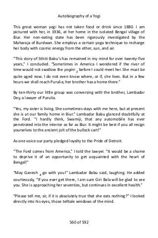 Autobiography of a Yogi
This great woman yogi has not taken food or drink since 1880. I am
pictured with her, in 1936, at her home in the isolated Bengal village of
Biur. Her non-eating state has been rigorously investigated by the
Maharaja of Burdwan. She employs a certain yoga technique to recharge
her body with cosmic energy from the ether, sun, and air.
“This story of Sthiti Babu’s has remained in my mind for over twenty-five
years,” I concluded. “Sometimes in America I wondered if the river of
time would not swallow the yogini 3
before I could meet her. She must be
quite aged now. I do not even know where, or if, she lives. But in a few
hours we shall reach Purulia; her brother has a home there.”
By ten-thirty our little group was conversing with the brother, Lambadar
Dey, a lawyer of Purulia.
“Yes, my sister is living. She sometimes stays with me here, but at present
she is at our family home in Biur.” Lambadar Babu glanced doubtfully at
the Ford. “I hardly think, Swamiji, that any automobile has ever
penetrated into the interior as far as Biur. It might be best if you all resign
yourselves to the ancient jolt of the bullock cart!”
As one voice our party pledged loyalty to the Pride of Detroit.
“The Ford comes from America,” I told the lawyer. “It would be a shame
to deprive it of an opportunity to get acquainted with the heart of
Bengal!”
“May Ganesh 4
go with you!” Lambadar Babu said, laughing. He added
courteously, “If you ever get there, I am sure Giri Bala will be glad to see
you. She is approaching her seventies, but continues in excellent health.”
“Please tell me, sir, if it is absolutely true that she eats nothing?” I looked
directly into his eyes, those telltale windows of the mind.
560 of 592
 