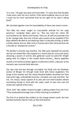 Autobiography of a Yogi
“It is true.” His gaze was open and honorable. “In more than five decades
I have never seen her eat a morsel. If the world suddenly came to an end,
I could not be more astonished than by the sight of my sister’s taking
food!”
We chuckled together over the improbability of these two cosmic events.
“Giri Bala has never sought an inaccessible solitude for her yoga
practices,” Lambadar Babu went on. “She has lived her entire life
surrounded by her family and friends. They are all well accustomed now
to her strange state. Not one of them who would not be stupefied if Giri
Bala suddenly decided to eat anything! Sister is naturally retiring, as befits
a Hindu widow, but our little circle in Purulia and in Biur all know that she
is literally an ‘exceptional’ woman.”
The brother’s sincerity was manifest. Our little party thanked him warmly
and set out toward Biur. We stopped at a street shop for curry and luchis,
attracting a swarm of urchins who gathered round to watch Mr. Wright
eating with his fingers in the simple Hindu manner.5
Hearty appetites
caused us to fortify ourselves against an afternoon which, unknown at the
moment, was to prove fairly laborious.
Our way now led east through sun-baked rice fields into the Burdwan
section of Bengal. On through roads lined with dense vegetation; the
songs of the maynas and the stripe-throated bulbuls streamed out from
trees with huge, umbrellalike branches. A bullock cart now and then, the
rini, rini, manju, manju squeak of its axle and iron-shod wooden wheels
contrasting sharply in mind with the swish, swish of auto tires over the
aristocratic asphalt of the cities.
“Dick, halt!” My sudden request brought a jolting protest from the Ford.
“That overburdened mango tree is fairly shouting an invitation!”
The five of us dashed like children to the mango-strewn earth; the tree
had benevolently shed its fruits as they had ripened.
561 of 592
 