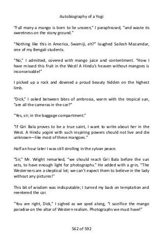 Autobiography of a Yogi
“Full many a mango is born to lie unseen,” I paraphrased, “and waste its
sweetness on the stony ground.”
“Nothing like this in America, Swamiji, eh?” laughed Sailesh Mazumdar,
one of my Bengali students.
“No,” I admitted, covered with mango juice and contentment. “How I
have missed this fruit in the West! A Hindu’s heaven without mangoes is
inconceivable!”
I picked up a rock and downed a proud beauty hidden on the highest
limb.
“Dick,” I asked between bites of ambrosia, warm with the tropical sun,
“are all the cameras in the car?”
“Yes, sir; in the baggage compartment.”
“If Giri Bala proves to be a true saint, I want to write about her in the
West. A Hindu yogini with such inspiring powers should not live and die
unknown—like most of these mangoes.”
Half an hour later I was still strolling in the sylvan peace.
“Sir,” Mr. Wright remarked, “we should reach Giri Bala before the sun
sets, to have enough light for photographs.” He added with a grin, “The
Westerners are a skeptical lot; we can’t expect them to believe in the lady
without any pictures!”
This bit of wisdom was indisputable; I turned my back on temptation and
reentered the car.
“You are right, Dick,” I sighed as we sped along, “I sacrifice the mango
paradise on the altar of Western realism. Photographs we must have!”
562 of 592
 