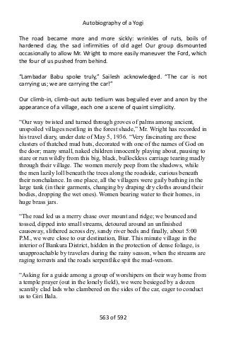 Autobiography of a Yogi
The road became more and more sickly: wrinkles of ruts, boils of
hardened clay, the sad infirmities of old age! Our group dismounted
occasionally to allow Mr. Wright to more easily maneuver the Ford, which
the four of us pushed from behind.
“Lambadar Babu spoke truly,” Sailesh acknowledged. “The car is not
carrying us; we are carrying the car!”
Our climb-in, climb-out auto tedium was beguiled ever and anon by the
appearance of a village, each one a scene of quaint simplicity.
“Our way twisted and turned through groves of palms among ancient,
unspoiled villages nestling in the forest shade,” Mr. Wright has recorded in
his travel diary, under date of May 5, 1936. “Very fascinating are these
clusters of thatched mud huts, decorated with one of the names of God on
the door; many small, naked children innocently playing about, pausing to
stare or run wildly from this big, black, bullockless carriage tearing madly
through their village. The women merely peep from the shadows, while
the men lazily loll beneath the trees along the roadside, curious beneath
their nonchalance. In one place, all the villagers were gaily bathing in the
large tank (in their garments, changing by draping dry cloths around their
bodies, dropping the wet ones). Women bearing water to their homes, in
huge brass jars.
“The road led us a merry chase over mount and ridge; we bounced and
tossed, dipped into small streams, detoured around an unfinished
causeway, slithered across dry, sandy river beds and finally, about 5:00
P.M., we were close to our destination, Biur. This minute village in the
interior of Bankura District, hidden in the protection of dense foliage, is
unapproachable by travelers during the rainy season, when the streams are
raging torrents and the roads serpentlike spit the mud-venom.
“Asking for a guide among a group of worshipers on their way home from
a temple prayer (out in the lonely field), we were besieged by a dozen
scantily clad lads who clambered on the sides of the car, eager to conduct
us to Giri Bala.
563 of 592
 