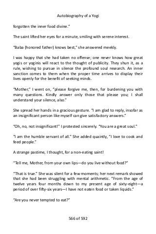 Autobiography of a Yogi
forgotten the inner food divine.”
The saint lifted her eyes for a minute, smiling with serene interest.
“Baba (honored father) knows best,” she answered meekly.
I was happy that she had taken no offense; one never knows how great
yogis or yoginis will react to the thought of publicity. They shun it, as a
rule, wishing to pursue in silence the profound soul research. An inner
sanction comes to them when the proper time arrives to display their
lives openly for the benefit of seeking minds.
“Mother,” I went on, “please forgive me, then, for burdening you with
many questions. Kindly answer only those that please you; I shall
understand your silence, also.”
She spread her hands in a gracious gesture. “I am glad to reply, insofar as
an insignificant person like myself can give satisfactory answers.”
“Oh, no, not insignificant!” I protested sincerely. “You are a great soul.”
“I am the humble servant of all.” She added quaintly, “I love to cook and
feed people.”
A strange pastime, I thought, for a non-eating saint!
“Tell me, Mother, from your own lips—do you live without food?”
“That is true.” She was silent for a few moments; her next remark showed
that she had been struggling with mental arithmetic. “From the age of
twelve years four months down to my present age of sixty-eight—a
period of over fifty-six years—I have not eaten food or taken liquids.”
“Are you never tempted to eat?”
566 of 592
 