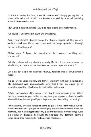 Autobiography of a Yogi
“If I felt a craving for food, I would have to eat.” Simply yet regally she
stated this axiomatic truth, one known too well by a world revolving
around three meals a day!
“But you do eat something!” My tone held a note of remonstrance.
“Of course!” She smiled in swift understanding.
“Your nourishment derives from the finer energies of the air and
sunlight,7
and from the cosmic power which recharges your body through
the medulla oblongata.”
“Baba knows.” Again she acquiesced, her manner soothing and
unemphatic.
“Mother, please tell me about your early life. It holds a deep interest for
all of India, and even for our brothers and sisters beyond the seas.”
Giri Bala put aside her habitual reserve, relaxing into a conversational
mood.
“So be it.” Her voice was low and firm. “I was born in these forest regions.
My childhood was unremarkable save that I was possessed by an
insatiable appetite. I had been betrothed in early years.
“‘Child,’ my mother often warned me, ‘try to control your greed. When
the time comes for you to live among strangers in your husband’s family,
what will they think of you if your days are spent in nothing but eating?’
“The calamity she had foreseen came to pass. I was only twelve when I
joined my husband’s people in Nawabganj. My mother-in-law shamed me
morning, noon, and night about my gluttonous habits. Her scoldings were
a blessing in disguise, however; they roused my dormant spiritual
tendencies. One morning her ridicule was merciless.
567 of 592
 
