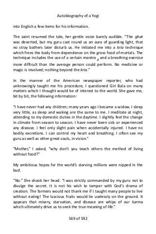 Autobiography of a Yogi
into English a few items for his information.
The saint resumed the tale, her gentle voice barely audible. “The ghat
was deserted, but my guru cast round us an aura of guarding light, that
no stray bathers later disturb us. He initiated me into a kria technique
which frees the body from dependence on the gross food of mortals. The
technique includes the use of a certain mantra 8
and a breathing exercise
more difficult than the average person could perform. No medicine or
magic is involved; nothing beyond the kria.”
In the manner of the American newspaper reporter, who had
unknowingly taught me his procedure, I questioned Giri Bala on many
matters which I thought would be of interest to the world. She gave me,
bit by bit, the following information:
“I have never had any children; many years ago I became a widow. I sleep
very little, as sleep and waking are the same to me. I meditate at night,
attending to my domestic duties in the daytime. I slightly feel the change
in climate from season to season. I have never been sick or experienced
any disease. I feel only slight pain when accidentally injured. I have no
bodily excretions. I can control my heart and breathing. I often see my
guru as well as other great souls, in vision.”
“Mother,” I asked, “why don’t you teach others the method of living
without food?”
My ambitious hopes for the world’s starving millions were nipped in the
bud.
“No.” She shook her head. “I was strictly commanded by my guru not to
divulge the secret. It is not his wish to tamper with God’s drama of
creation. The farmers would not thank me if I taught many people to live
without eating! The luscious fruits would lie uselessly on the ground. It
appears that misery, starvation, and disease are whips of our karma
which ultimately drive us to seek the true meaning of life.”
569 of 592
 