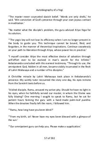 Autobiography of a Yogi
“The master never counseled slavish belief. ‘Words are only shells,’ he
said. ‘Win conviction of God’s presence through your own joyous contact
in meditation.’
“No matter what the disciple’s problem, the guru advised Kriya Yoga for
its solution.
“‘The yogic key will not lose its efficiency when I am no longer present in
the body to guide you. This technique cannot be bound, filed, and
forgotten, in the manner of theoretical inspirations. Continue ceaselessly
on your path to liberation through Kriya, whose power lies in practice.’
“I myself consider Kriya the most effective device of salvation through
self-effort ever to be evolved in man’s search for the Infinite.”
Kebalananda concluded with this earnest testimony. “Through its use, the
omnipotent God, hidden in all men, became visibly incarnated in the flesh
of Lahiri Mahasaya and a number of his disciples.”
A Christlike miracle by Lahiri Mahasaya took place in Kebalananda’s
presence. My saintly tutor recounted the story one day, his eyes remote
from the Sanskrit texts before us.
“A blind disciple, Ramu, aroused my active pity. Should he have no light in
his eyes, when he faithfully served our master, in whom the Divine was
fully blazing? One morning I sought to speak to Ramu, but he sat for
patient hours fanning the guru with a hand-made palm-leaf punkha.
When the devotee finally left the room, I followed him.
“‘Ramu, how long have you been blind?’
“‘From my birth, sir! Never have my eyes been blessed with a glimpse of
the sun.’
“‘Our omnipotent guru can help you. Please make a supplication.’
57 of 592
 