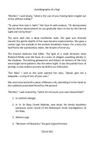 Autobiography of a Yogi
“Mother,” I said slowly, “what is the use of your having been singled out
to live without eating?”
“To prove that man is Spirit.” Her face lit with wisdom. “To demonstrate
that by divine advancement he can gradually learn to live by the Eternal
Light and not by food.”
The saint sank into a deep meditative state. Her gaze was directed
inward; the gentle depths of her eyes became expressionless. She gave a
certain sigh, the prelude to the ecstatic breathless trance. For a time she
had fled to the questionless realm, the heaven of inner joy.
The tropical darkness had fallen. The light of a small kerosene lamp
flickered fitfully over the faces of a score of villagers squatting silently in
the shadows. The darting glowworms and distant oil lanterns of the huts
wove bright eerie patterns into the velvet night. It was the painful hour of
parting; a slow, tedious journey lay before our little party.
“Giri Bala,” I said as the saint opened her eyes, “please give me a
keepsake—a strip of one of your saris.”
She soon returned with a piece of Benares silk, extending it in her hand as
she suddenly prostrated herself on the ground.
“Mother,” I said reverently, “rather let me touch your own blessed feet!”
1. In northern Bengal.
2. H. H. Sir Bijay Chand Mahtab, now dead. His family doubtless
possesses some record of the Maharaja’s three investigations of
Giri Bala.
3. Woman yogi.
4. “Remover of Obstacles,” the god of good fortune.
570 of 592
 