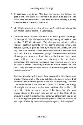 Autobiography of a Yogi
5. Sri Yukteswar used to say: “The Lord has given us the fruits of the
good earth. We like to see our food, to smell it, to taste it—the
Hindu likes also to touch it!” One does not mind hearing it, either,
if no one else is present at the meal!
6. Mr. Wright also took moving pictures of Sri Yukteswar during his
last Winter Solstice Festival in Serampore.
7. “What we eat is radiation; our food is so much quanta of energy,”
Dr. George W. Crile of Cleveland told a gathering of medical men
on May 17, 1933 in Memphis. “This all-important radiation, which
releases electrical currents for the body’s electrical circuit, the
nervous system, is given to food by the sun’s rays. Atoms, Dr. Crile
says, are solar systems. Atoms are the vehicles that are filled with
solar radiance as so many coiled springs. These countless atomfuls
of energy are taken in as food. Once in the human body, these
tense vehicles, the atoms, are discharged in the body’s
protoplasm, the radiance furnishing new chemical energy, new
electrical currents. ‘Your body is made up of such atoms,’ Dr. Crile
said. ‘They are your muscles, brains, and sensory organs, such as
the eyes and ears.’”
Someday scientists will discover how man can live directly on solar
energy. “Chlorophyll is the only substance known in nature that
somehow possesses the power to act as a ‘sunlight trap,’” William
L. Laurence writes in the New York Times. “It ‘catches’ the energy
of sunlight and stores it in the plant. Without this no life could
exist. We obtain the energy we need for living from the solar
energy stored in the plant-food we eat or in the flesh of the
animals that eat the plants. The energy we obtain from coal or oil
is solar energy trapped by the chlorophyll in plant life millions of
years ago. We live by the sun through the agency of chlorophyll.”
571 of 592
 