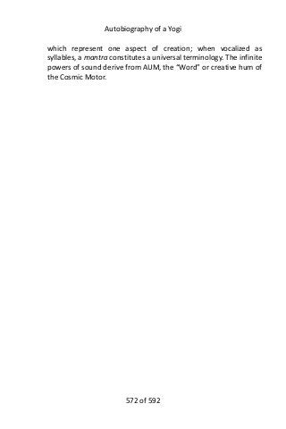 Autobiography of a Yogi
which represent one aspect of creation; when vocalized as
syllables, a mantra constitutes a universal terminology. The infinite
powers of sound derive from AUM, the “Word” or creative hum of
the Cosmic Motor.
572 of 592
 