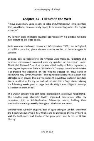 Autobiography of a Yogi
Chapter: 47 - I Return to the West
“I have given many yoga lessons in India and America; but I must confess
that, as a Hindu, I am unusually happy to be conducting a class for English
students.”
My London class members laughed appreciatively; no political turmoils
ever disturbed our yoga peace.
India was now a hallowed memory. It is September, 1936; I am in England
to fulfill a promise, given sixteen months earlier, to lecture again in
London.
England, too, is receptive to the timeless yoga message. Reporters and
newsreel cameramen swarmed over my quarters at Grosvenor House.
The British National Council of the World Fellowship of Faiths organized a
meeting on September 29th at Whitefield’s Congregational Church where
I addressed the audience on the weighty subject of “How Faith in
Fellowship may Save Civilization.” The eight o’clock lectures at Caxton Hall
attracted such crowds that on two nights the overflow waited in Windsor
House auditorium for my second talk at nine-thirty. Yoga classes during
the following weeks grew so large that Mr. Wright was obliged to arrange
a transfer to another hall.
The English tenacity has admirable expression in a spiritual relationship.
The London yoga students loyally organized themselves, after my
departure, into a Self-Realization Fellowship center, holding their
meditation meetings weekly throughout the bitter war years.
Unforgettable weeks in England; days of sight-seeing in London, then over
the beautiful countryside. Mr. Wright and I summoned the trusty Ford to
visit the birthplaces and tombs of the great poets and heroes of British
history.
573 of 592
 