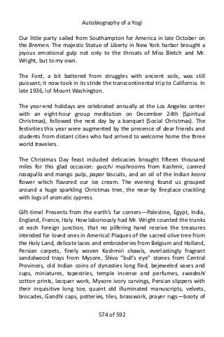 Autobiography of a Yogi
Our little party sailed from Southampton for America in late October on
the Bremen. The majestic Statue of Liberty in New York harbor brought a
joyous emotional gulp not only to the throats of Miss Bletch and Mr.
Wright, but to my own.
The Ford, a bit battered from struggles with ancient soils, was still
puissant; it now took in its stride the transcontinental trip to California. In
late 1936, lo! Mount Washington.
The year-end holidays are celebrated annually at the Los Angeles center
with an eight-hour group meditation on December 24th (Spiritual
Christmas), followed the next day by a banquet (Social Christmas). The
festivities this year were augmented by the presence of dear friends and
students from distant cities who had arrived to welcome home the three
world travelers.
The Christmas Day feast included delicacies brought fifteen thousand
miles for this glad occasion: gucchi mushrooms from Kashmir, canned
rasagulla and mango pulp, papar biscuits, and an oil of the Indian keora
flower which flavored our ice cream. The evening found us grouped
around a huge sparkling Christmas tree, the near-by fireplace crackling
with logs of aromatic cypress.
Gift-time! Presents from the earth’s far corners—Palestine, Egypt, India,
England, France, Italy. How laboriously had Mr. Wright counted the trunks
at each foreign junction, that no pilfering hand receive the treasures
intended for loved ones in America! Plaques of the sacred olive tree from
the Holy Land, delicate laces and embroideries from Belgium and Holland,
Persian carpets, finely woven Kashmiri shawls, everlastingly fragrant
sandalwood trays from Mysore, Shiva “bull’s eye” stones from Central
Provinces, old Indian coins of dynasties long fled, bejeweled vases and
cups, miniatures, tapestries, temple incense and perfumes, swadeshi
cotton prints, lacquer work, Mysore ivory carvings, Persian slippers with
their inquisitive long toe, quaint old illuminated manuscripts, velvets,
brocades, Gandhi caps, potteries, tiles, brasswork, prayer rugs—booty of
574 of 592
 