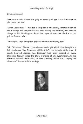 Autobiography of a Yogi
three continents!
One by one I distributed the gaily wrapped packages from the immense
pile under the tree.
“Sister Gyanamata!” I handed a long box to the saintly American lady of
sweet visage and deep realization who, during my absence, had been in
charge at Mt. Washington. From the paper tissues she lifted a sari of
golden Benares silk.
“Thank you, sir; it brings the pageant of India before my eyes.”
“Mr. Dickinson!” The next parcel contained a gift which I had bought in a
Calcutta bazaar. “Mr. Dickinson will like this,” I had thought at the time. A
dearly beloved disciple, Mr. Dickinson had been present at every
Christmas festivity since the 1925 founding of Mt. Washington. At this
eleventh annual celebration, he was standing before me, untying the
ribbons of his square little package.
575 of 592
 