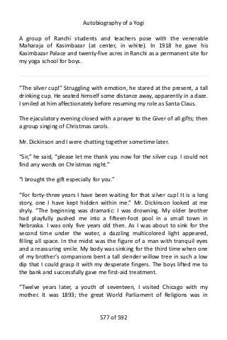 Autobiography of a Yogi
A group of Ranchi students and teachers pose with the venerable
Maharaja of Kasimbazar (at center, in white). In 1918 he gave his
Kasimbazar Palace and twenty-five acres in Ranchi as a permanent site for
my yoga school for boys.
“The silver cup!” Struggling with emotion, he stared at the present, a tall
drinking cup. He seated himself some distance away, apparently in a daze.
I smiled at him affectionately before resuming my role as Santa Claus.
The ejaculatory evening closed with a prayer to the Giver of all gifts; then
a group singing of Christmas carols.
Mr. Dickinson and I were chatting together sometime later.
“Sir,” he said, “please let me thank you now for the silver cup. I could not
find any words on Christmas night.”
“I brought the gift especially for you.”
“For forty-three years I have been waiting for that silver cup! It is a long
story, one I have kept hidden within me.” Mr. Dickinson looked at me
shyly. “The beginning was dramatic: I was drowning. My older brother
had playfully pushed me into a fifteen-foot pool in a small town in
Nebraska. I was only five years old then. As I was about to sink for the
second time under the water, a dazzling multicolored light appeared,
filling all space. In the midst was the figure of a man with tranquil eyes
and a reassuring smile. My body was sinking for the third time when one
of my brother’s companions bent a tall slender willow tree in such a low
dip that I could grasp it with my desperate fingers. The boys lifted me to
the bank and successfully gave me first-aid treatment.
“Twelve years later, a youth of seventeen, I visited Chicago with my
mother. It was 1893; the great World Parliament of Religions was in
577 of 592
 