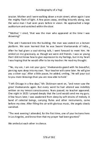 Autobiography of a Yogi
session. Mother and I were walking down a main street, when again I saw
the mighty flash of light. A few paces away, strolling leisurely along, was
the same man I had seen years before in vision. He approached a large
auditorium and vanished within the door.
“‘Mother,’ I cried, ‘that was the man who appeared at the time I was
drowning!’
“She and I hastened into the building; the man was seated on a lecture
platform. We soon learned that he was Swami Vivekananda of India.1
After he had given a soul-stirring talk, I went forward to meet him. He
smiled on me graciously, as though we were old friends. I was so young
that I did not know how to give expression to my feelings, but in my heart
I was hoping that he would offer to be my teacher. He read my thought.
“‘No, my son, I am not your guru.’ Vivekananda gazed with his beautiful,
piercing eyes deep into my own. ‘Your teacher will come later. He will give
you a silver cup.’ After a little pause, he added, smiling, ‘He will pour out
to you more blessings than you are now able to hold.’
“I left Chicago in a few days,” Mr. Dickinson went on, “and never saw the
great Vivekananda again. But every word he had uttered was indelibly
written on my inmost consciousness. Years passed; no teacher appeared.
One night in 1925 I prayed deeply that the Lord would send me my guru.
A few hours later, I was awakened from sleep by soft strains of melody. A
band of celestial beings, carrying flutes and other instruments, came
before my view. After filling the air with glorious music, the angels slowly
vanished.
“The next evening I attended, for the first time, one of your lectures here
in Los Angeles, and knew then that my prayer had been granted.”
We smiled at each other in silence.
578 of 592
 